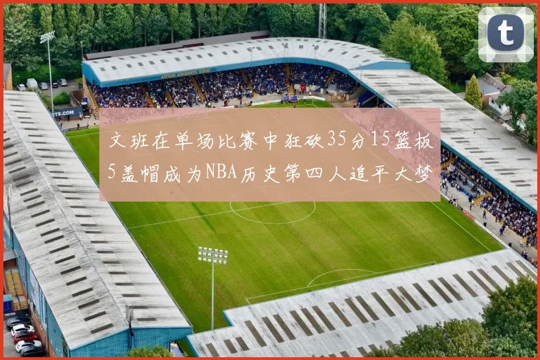 文班在单场比赛中狂砍35分15篮板5盖帽成为NBA历史第四人追平大梦鲨鱼天勾