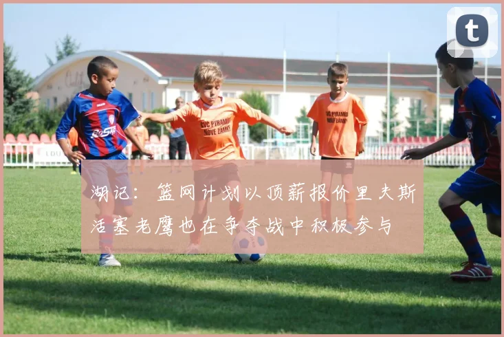 湖记：篮网计划以顶薪报价里夫斯活塞老鹰也在争夺战中积极参与