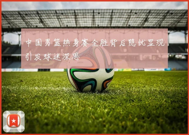 中国男篮热身赛全胜背后隐忧显现引发球迷深思