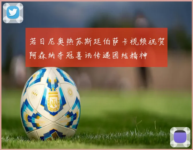 若日尼奥热苏斯廷伯萨卡视频祝贺阿森纳夺冠喜讯传递团结精神