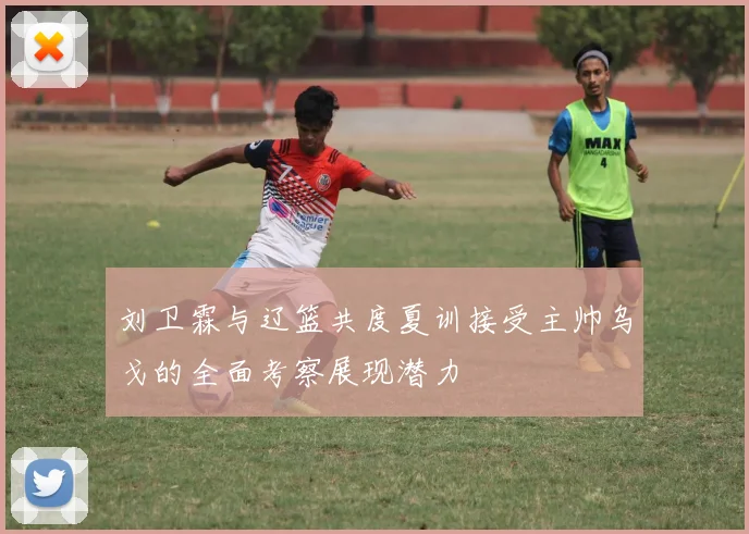 刘卫霖与辽篮共度夏训接受主帅乌戈的全面考察展现潜力