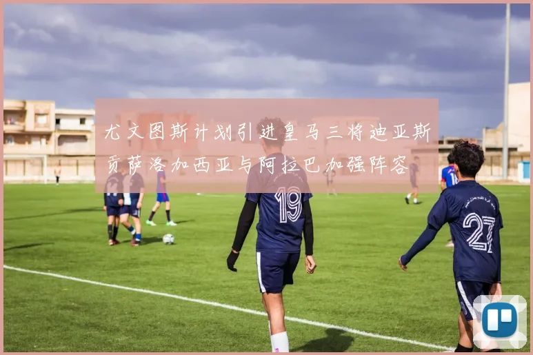 尤文图斯计划引进皇马三将迪亚斯贡萨洛加西亚与阿拉巴加强阵容