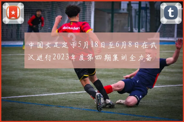中国女足定于5月18日至6月8日在武汉进行2023年度第四期集训全力备战国际赛事