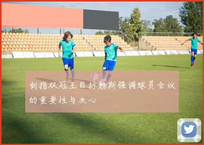 剑指双冠王目标赖斯强调球员会议的重要性与决心