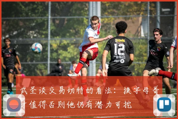 武圣谈交易切特的看法：换字母哥才值得否则他仍有潜力可挖