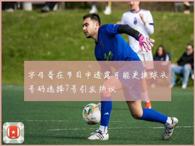 字母哥在节目中透露可能更换球衣号码选择7号引发热议