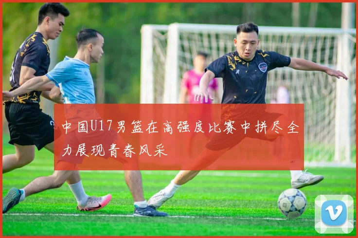 中国U17男篮在高强度比赛中拼尽全力展现青春风采