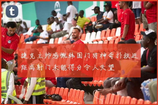捷克主帅感慨韩国门将神奇扑救近距离射门未能得分令人失望