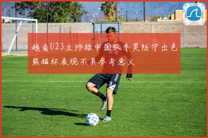 越南U23主帅称中国队李昊防守出色熊猫杯表现不具参考意义