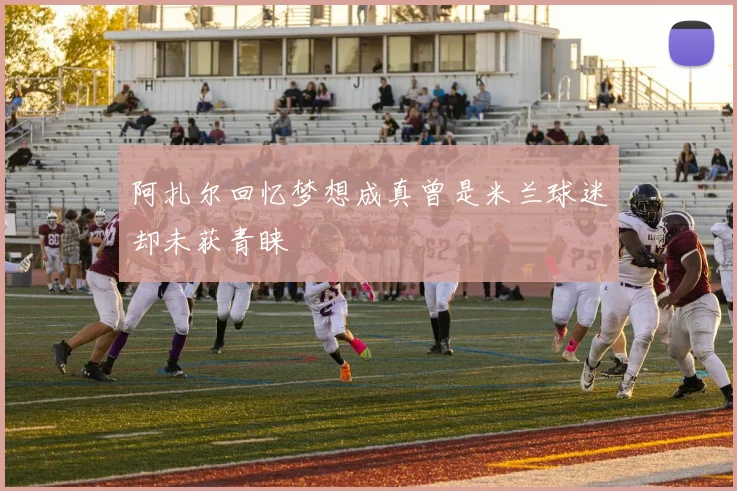阿扎尔回忆梦想成真曾是米兰球迷却未获青睐