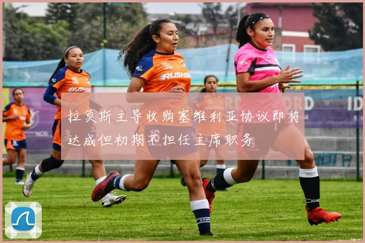 拉莫斯主导收购塞维利亚协议即将达成但初期不担任主席职务