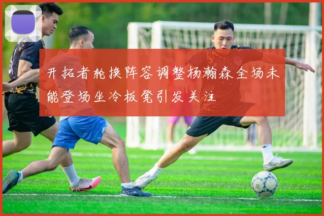 开拓者轮换阵容调整杨瀚森全场未能登场坐冷板凳引发关注