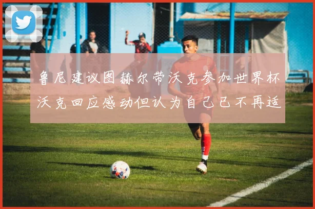 鲁尼建议图赫尔带沃克参加世界杯沃克回应感动但认为自己已不再适合