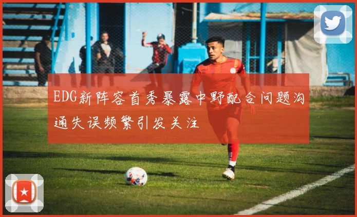 EDG新阵容首秀暴露中野配合问题沟通失误频繁引发关注
